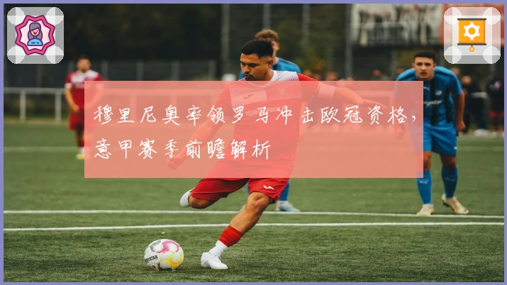 穆里尼奥率领罗马冲击欧冠资格，意甲赛季前瞻解析