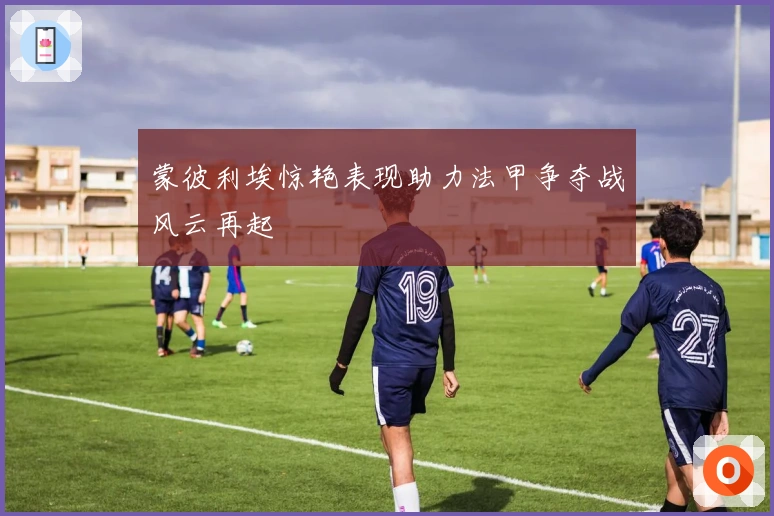 蒙彼利埃惊艳表现助力法甲争夺战风云再起