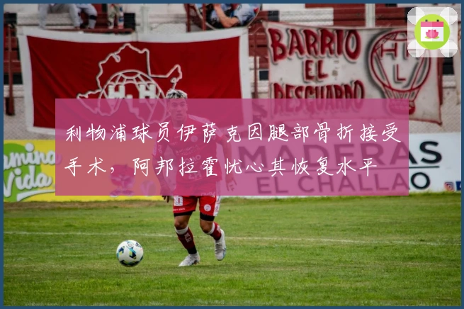 利物浦球员伊萨克因腿部骨折接受手术，阿邦拉霍忧心其恢复水平