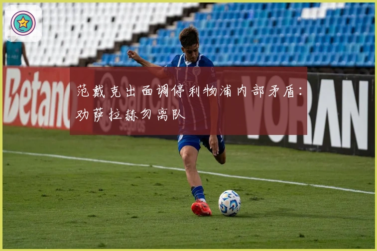 范戴克出面调停利物浦内部矛盾：劝萨拉赫勿离队