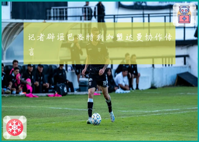 记者辟谣巴洛特利加盟达曼协作传言