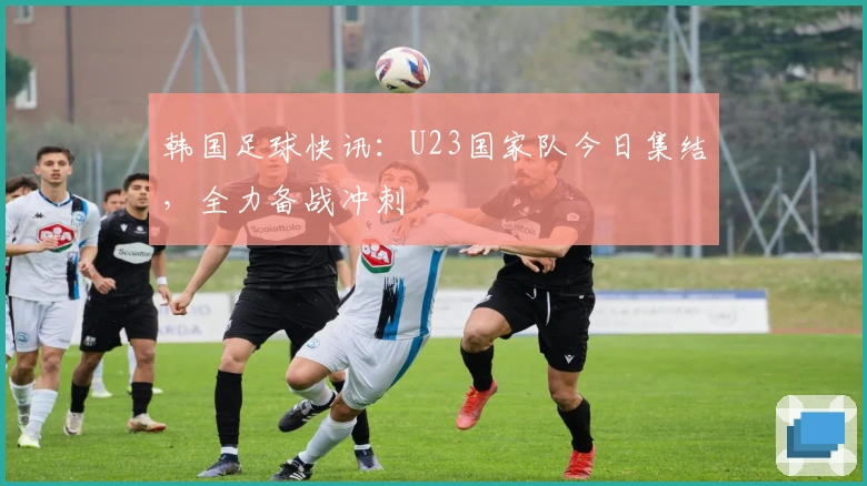 韩国足球快讯：U23国家队今日集结，全力备战冲刺
