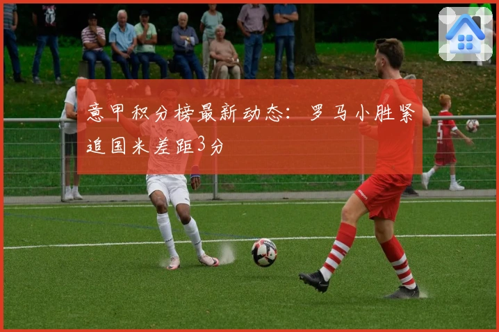 意甲积分榜最新动态：罗马小胜紧追国米差距3分