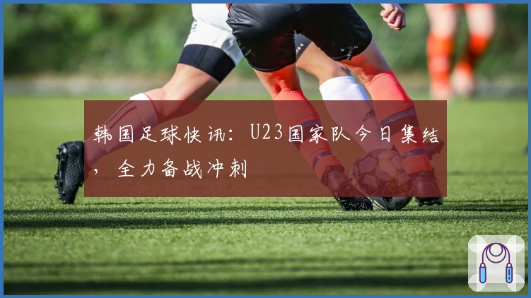 韩国足球快讯：U23国家队今日集结，全力备战冲刺