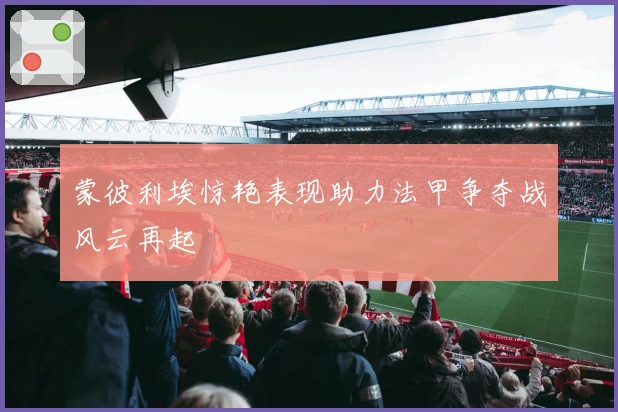 蒙彼利埃惊艳表现助力法甲争夺战风云再起