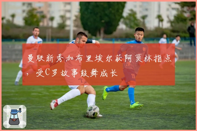 曼联新秀加布里埃尔获阿莫林指点，受C罗故事鼓舞成长