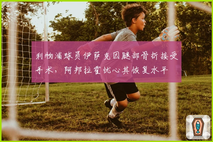 利物浦球员伊萨克因腿部骨折接受手术，阿邦拉霍忧心其恢复水平