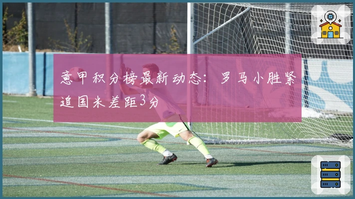 意甲积分榜最新动态：罗马小胜紧追国米差距3分